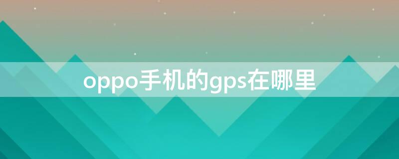 oppo手机的gps在哪里 oppo手机的gps在哪里找到