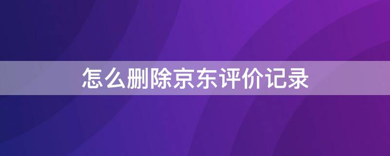 怎么删除京东评价记录（怎么删除京东评价记录2021）