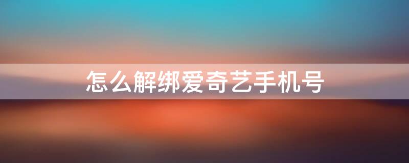 怎么解绑爱奇艺手机号 怎么解绑爱奇艺手机号不再绑定手机号