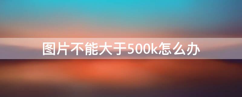 图片不能大于500k怎么办（图片大小不能大于500k怎么弄?）
