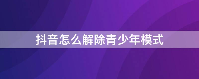 抖音怎么解除青少年模式 抖音怎么解除青少年模式,忘记密码
