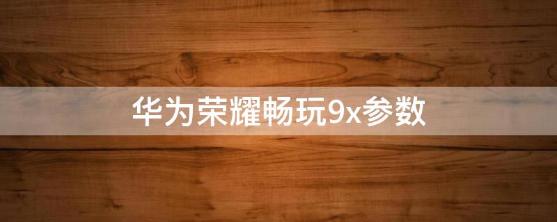 华为荣耀畅玩9x参数 华为荣耀9X详细参数