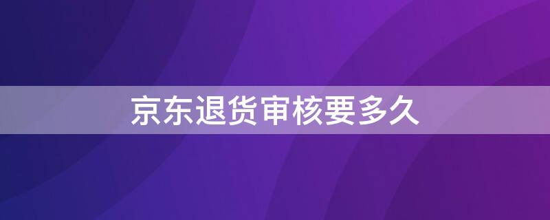 京东退货审核要多久 京东退货审核要多久?