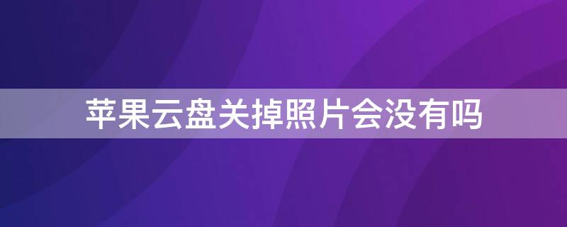 iPhone云盘关掉照片会没有吗 iphone云盘关掉照片会没有吗