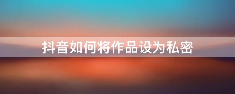 抖音如何将作品设为私密 抖音如何将作品设为私密视频