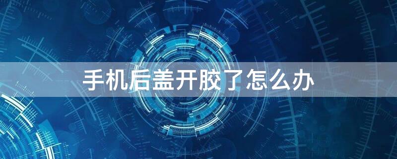 手机后盖开胶了怎么办（oppo手机后盖开胶了怎么办）