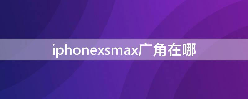 iPhonexsmax广角在哪（iphone xmax广角在哪）