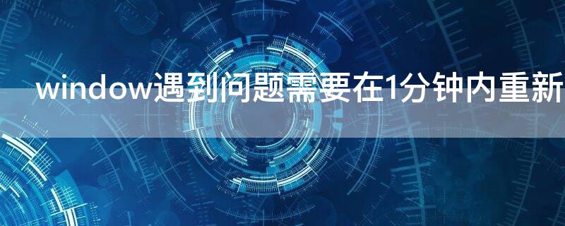 window遇到问题需要在1分钟内重新启动（windows遇到问题将在一分钟后重新启动啥原因）