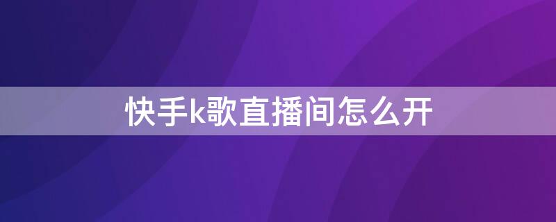 快手k歌直播间怎么开 在快手直播间怎么开通k歌房