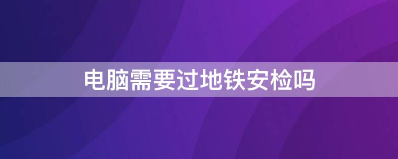 电脑需要过地铁安检吗（电脑也要过地铁安检吗）