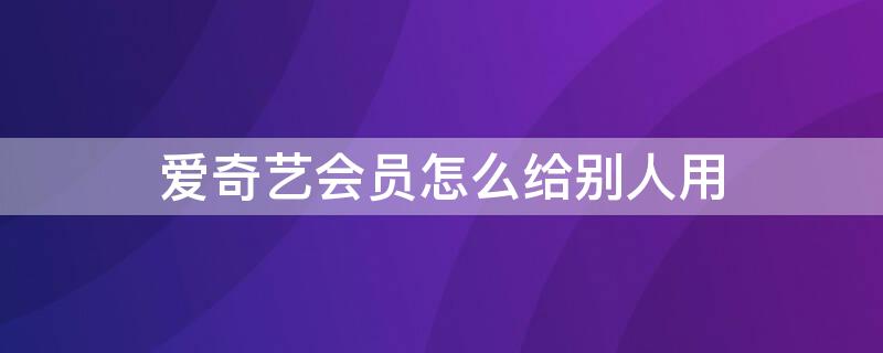 爱奇艺会员怎么给别人用（自己的爱奇艺会员怎么给别人用）