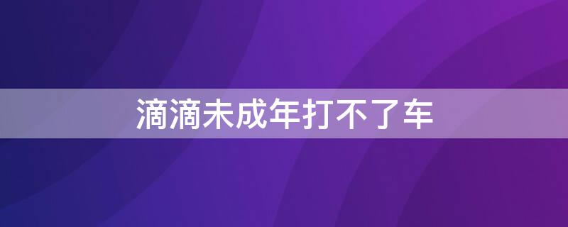 滴滴未成年打不了车（滴滴打车未成年打不了车怎么办）