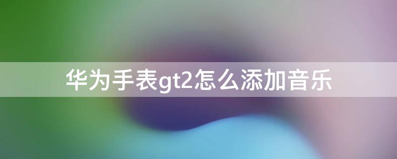 华为手表gt2怎么添加音乐（华为手表gt2怎么添加音乐歌曲）