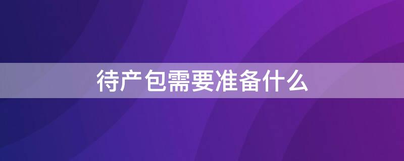 待产包需要准备什么（医院待产包需要准备什么）