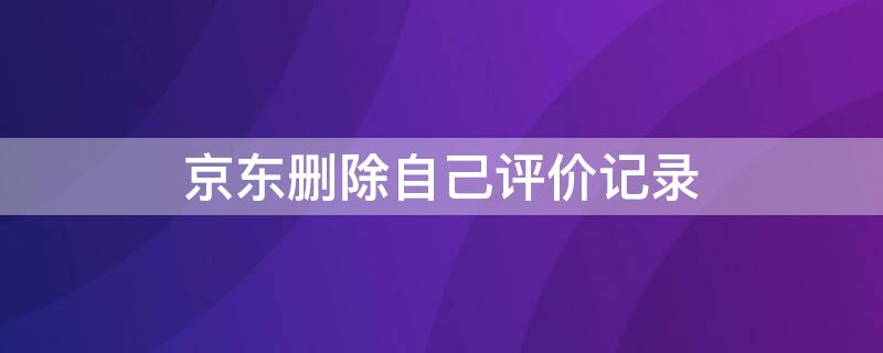 京东删除自己评价记录（京东删除自己评价记录还在吗）