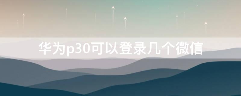 华为p30可以登录几个微信（华为p30可以登录几个微信号）