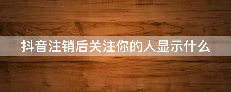 抖音注销后关注你的人显示什么 抖音注销后关注你的人显示什么信息