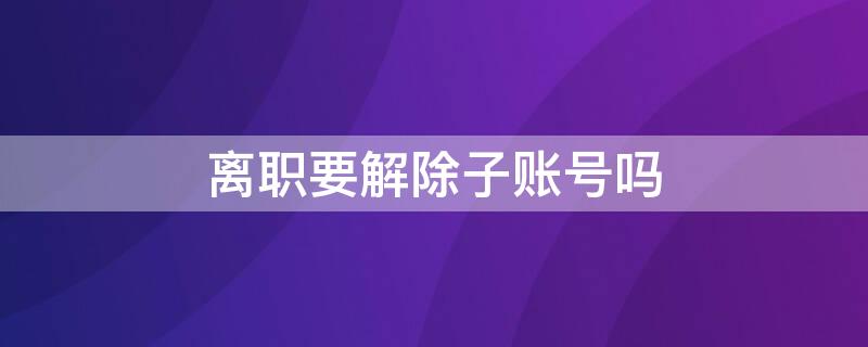 离职要解除子账号吗（子账号离职以后会出现啥情况）