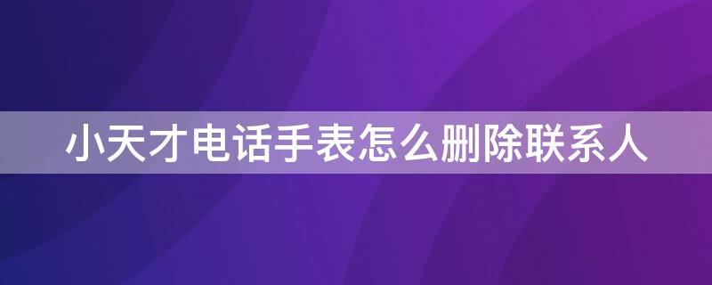 小天才电话手表怎么删除联系人（小天才电话手表怎么删除联系人聊天记录）