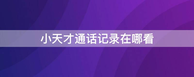 小天才通话记录在哪看 怎么查找小天才的通话记录