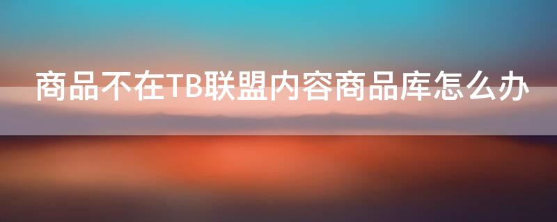 商品不在TB联盟内容商品库怎么办 商品不在淘宝联盟内容库怎么办