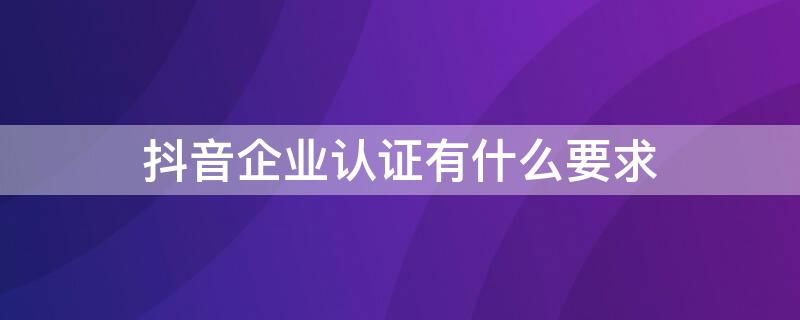 抖音企业认证有什么要求（抖音企业认证需要什么资质）