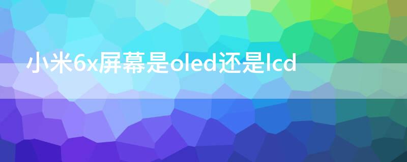 小米6x屏幕是oled还是lcd 小米6x是lcd屏幕吗