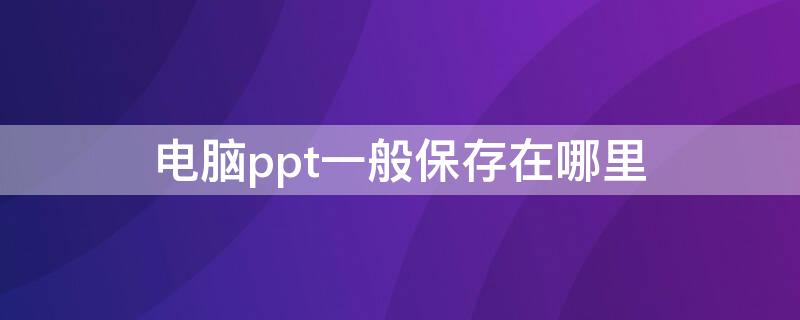 电脑ppt一般保存在哪里（电脑ppt保存在哪里找）