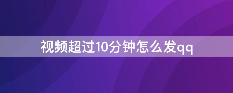 视频超过10分钟怎么发qq 视频超过10分钟怎么发给微信朋友圈