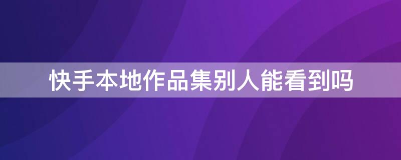 快手本地作品集别人能看到吗 快手作品集别人能看见吗