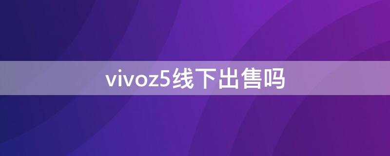 vivoz5线下出售吗 vivoz5线下实体店有卖吗