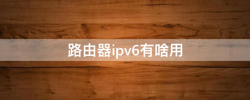 路由器ipv6有啥用（无线路由器的ipv6有什么用）