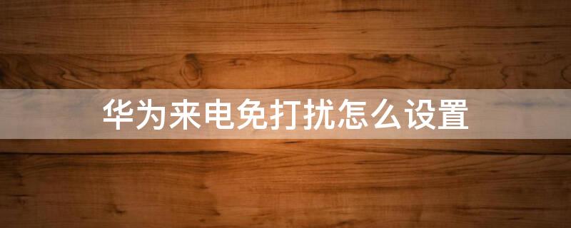 华为来电免打扰怎么设置 华为来电免打扰怎么设置关闭