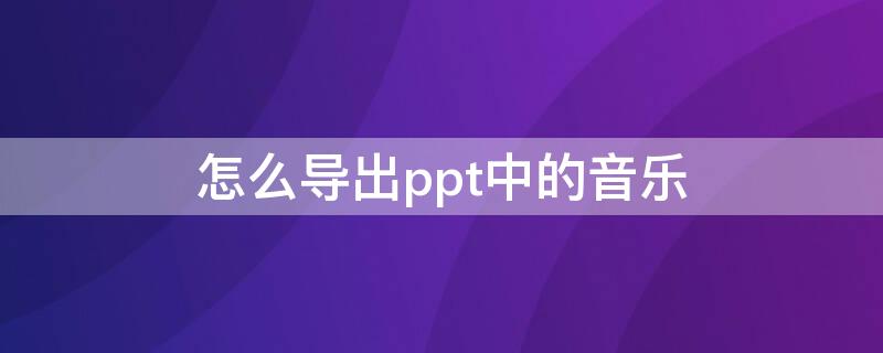 怎么导出ppt中的音乐（怎么导出ppt中的音乐背景）