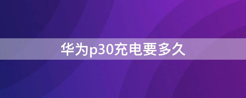 华为p30充电要多久 华为p30充电要多久才充满