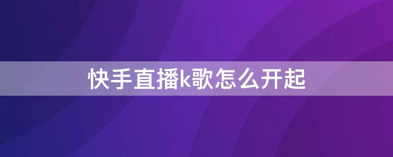 快手直播k歌怎么开起 快手直播k歌怎么开起来唱歌