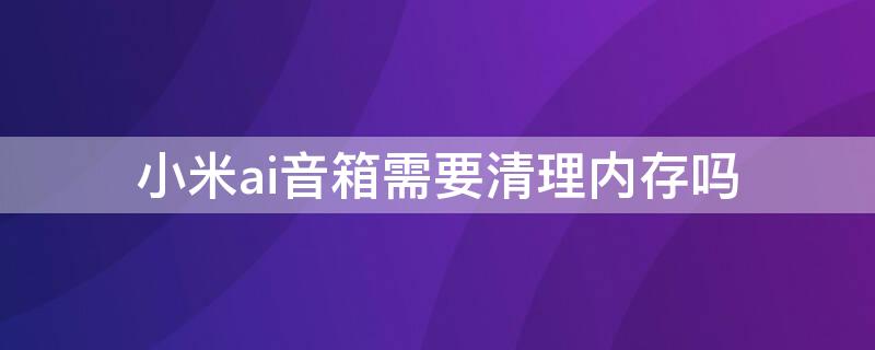 小米ai音箱需要清理内存吗（小米ai音箱需要清理内存吗）