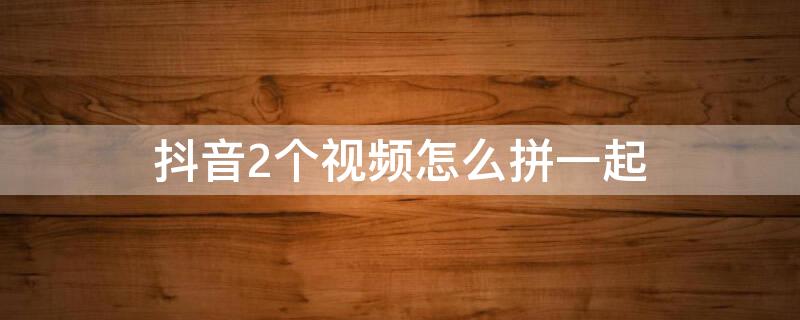 抖音2个视频怎么拼一起 抖音2个视频怎么拼一起看