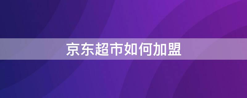 京东超市如何加盟（京东便利店怎么加盟联系方式）