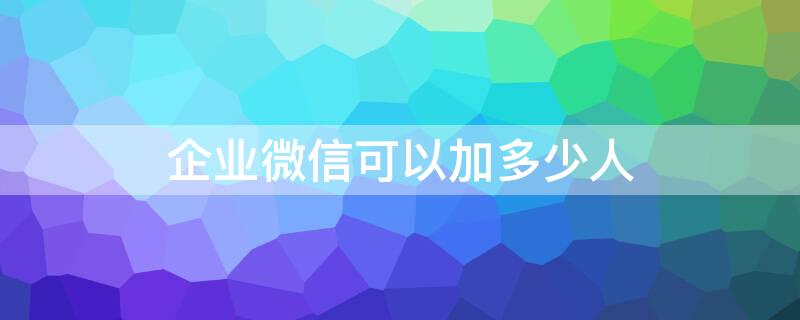 企业微信可以加多少人（企业微信可以加多少人多少个群）