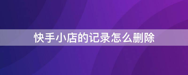 快手小店的记录怎么删除 快手小店的记录怎么删除掉