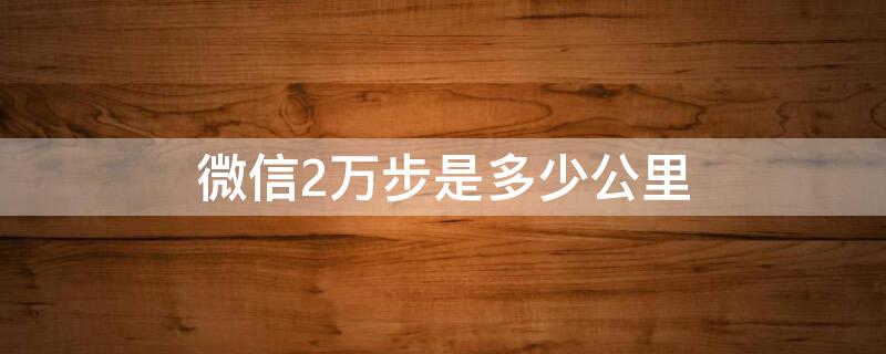 微信2万步是多少公里（微信2万步有多少公里）