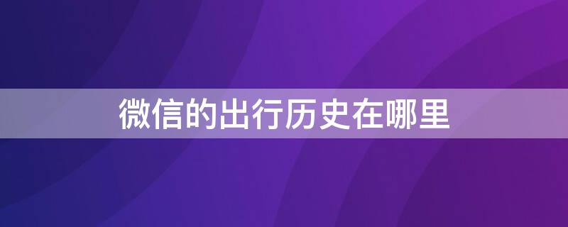 微信的出行历史在哪里（微信的出行历史在哪里找）