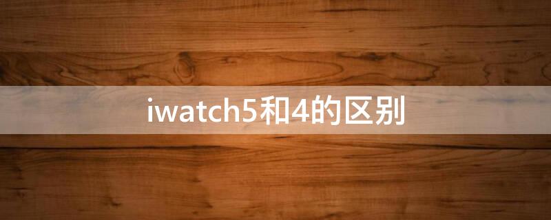 iwatch5和4的区别 iwatch4和5有什么区别