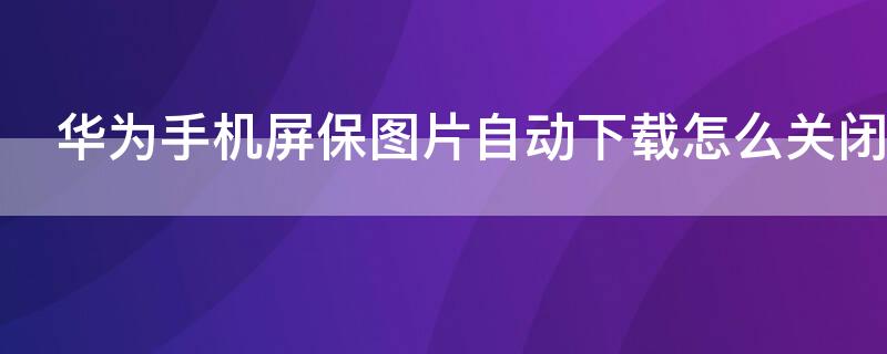 华为手机屏保图片自动下载怎么关闭（华为屏幕图片自动下载怎么关闭）