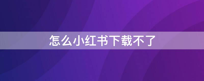 怎么小红书下载不了 小红书怎么不能下载了