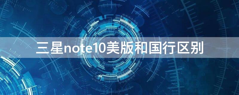 三星note10美版和国行区别（三星note10+5g国行和美版）