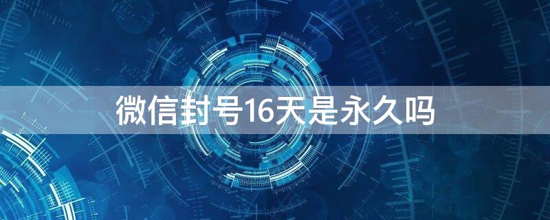 微信封号16天是永久吗 微信封号16天是永久吗怎么解封