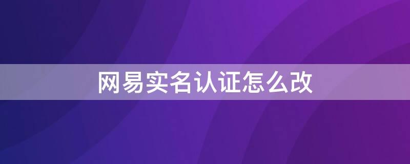 网易实名认证怎么改（网易实名认证怎么改身份证）