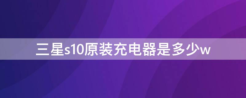 三星s10原装充电器是多少w 三星s10配的充电器是多大的